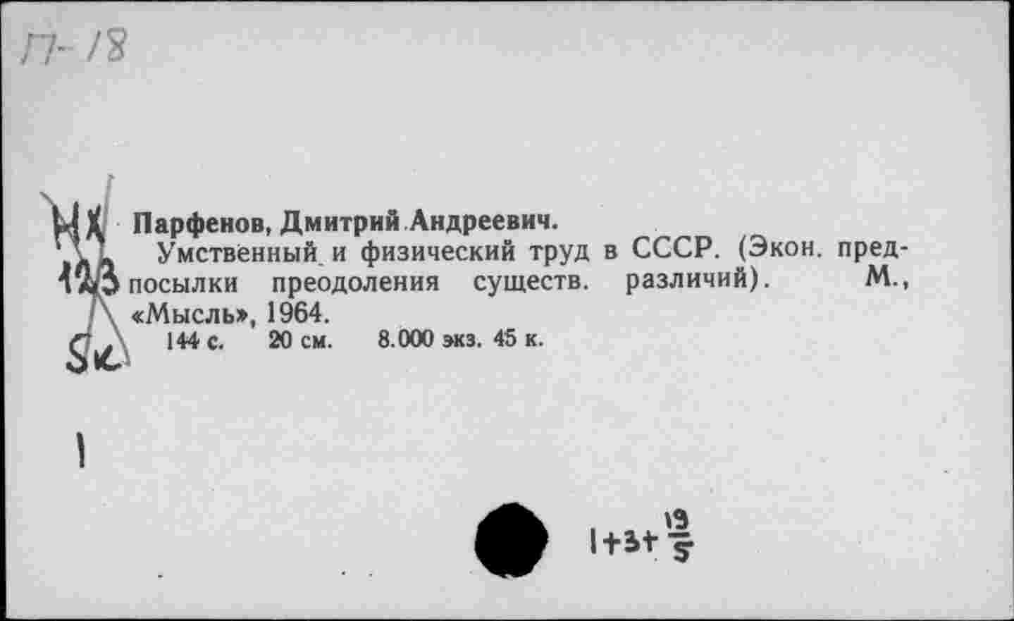 ﻿п- /я
ЦХ Парфенов, Дмитрий Андреевич.
>лЬ Умственный и физический труд в СССР. (Экон, пред-посылки преодоления существ, различий). М., /\ «Мысль», 1964.
144 с. 20 см. 8.000 экз. 45 к.
О
1+5+1